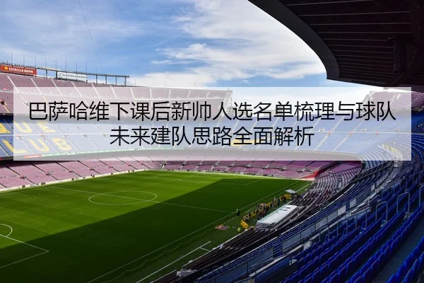 巴萨哈维下课后新帅人选名单梳理与球队未来建队思路全面解析 - kaiyun