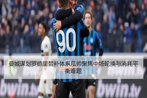 曼城谋划罗德里替补体系瓜帅聚焦中场轮换与消耗平衡难题 | kaiyun